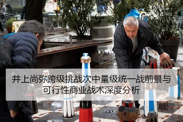 井上尚弥跨级挑战次中量级统一战前景与可行性商业战术深度分析